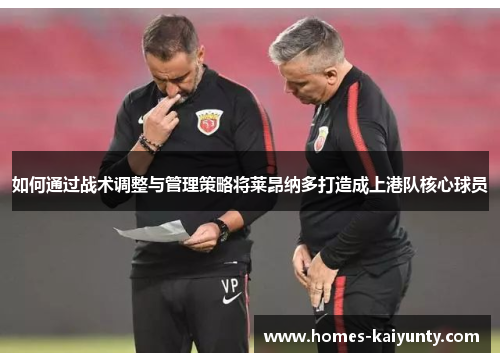 如何通过战术调整与管理策略将莱昂纳多打造成上港队核心球员 如何通过战术调整与管理策略将莱昂纳多打造成上港队核心球员