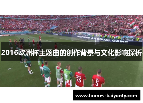 2016欧洲杯主题曲的创作背景与文化影响探析 2016欧洲杯主题曲的创作背景与文化影响探析