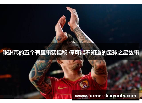 张琳芃的五个有趣事实揭秘 你可能不知道的足球之星故事