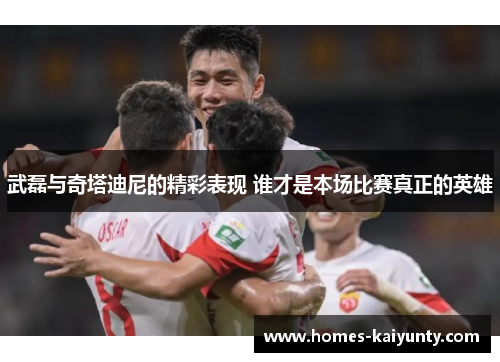 武磊与奇塔迪尼的精彩表现 谁才是本场比赛真正的英雄 武磊与奇塔迪尼的精彩表现 谁才是本场比赛真正的英雄