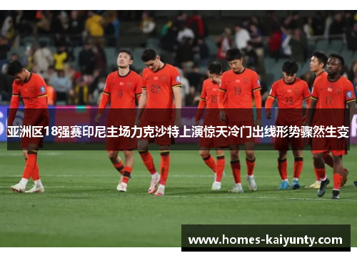 亚洲区18强赛印尼主场力克沙特上演惊天冷门出线形势骤然生变